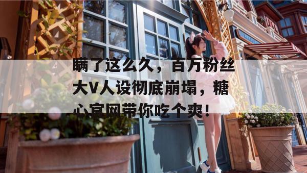 瞒了这么久，百万粉丝大V人设彻底崩塌，糖心官网带你吃个爽！