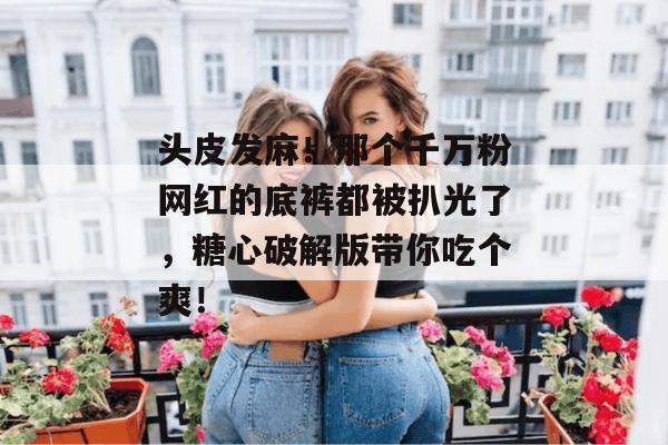 头皮发麻！那个千万粉网红的底裤都被扒光了，糖心破解版带你吃个爽！
