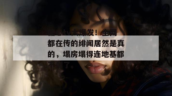 糖心tv大爆发！全网都在传的绯闻居然是真的，塌房塌得连地基都不剩了。